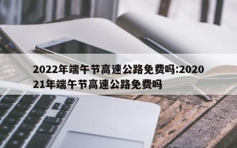 2022年端午节高速公路免费吗:202021年端午节高速公路免费吗