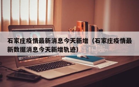 石家庄疫情最新消息今天新增（石家庄疫情最新数据消息今天新增轨迹）