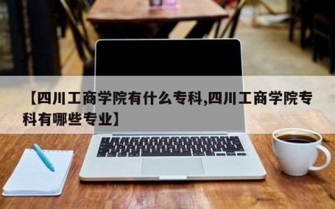 【四川工商学院有什么专科,四川工商学院专科有哪些专业】
