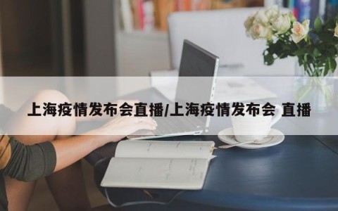 上海疫情发布会直播/上海疫情发布会 直播