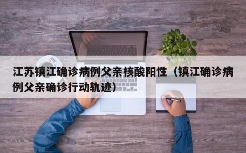 江苏镇江确诊病例父亲核酸阳性（镇江确诊病例父亲确诊行动轨迹）