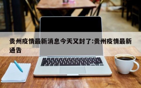 贵州疫情最新消息今天又封了:贵州疫情最新通告
