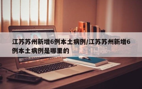 江苏苏州新增6例本土病例/江苏苏州新增6例本土病例是哪里的