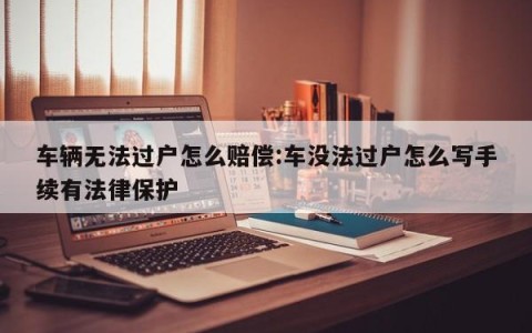 车辆无法过户怎么赔偿:车没法过户怎么写手续有法律保护