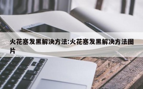 火花塞发黑解决方法:火花塞发黑解决方法图片