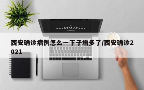 西安确诊病例怎么一下子增多了/西安确诊2021