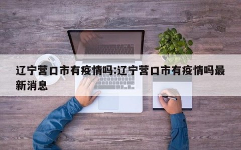 辽宁营口市有疫情吗:辽宁营口市有疫情吗最新消息