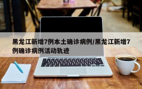 黑龙江新增7例本土确诊病例/黑龙江新增7例确诊病例活动轨迹