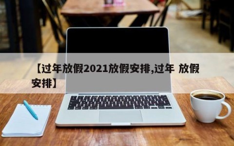 【过年放假2021放假安排,过年 放假 安排】