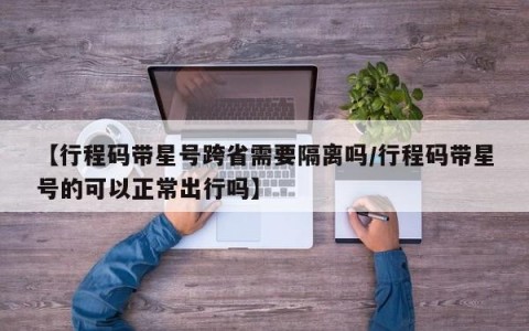 【行程码带星号跨省需要隔离吗/行程码带星号的可以正常出行吗】