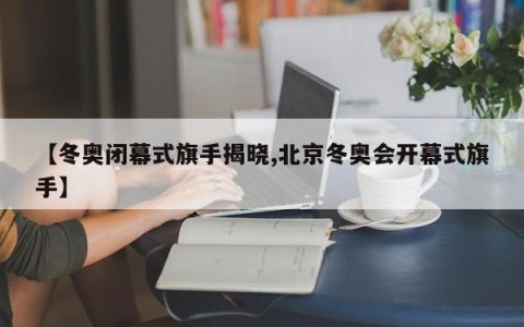 【冬奥闭幕式旗手揭晓,北京冬奥会开幕式旗手】