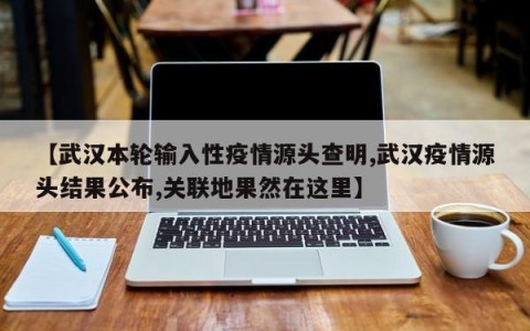 【武汉本轮输入性疫情源头查明,武汉疫情源头结果公布,关联地果然在这里】