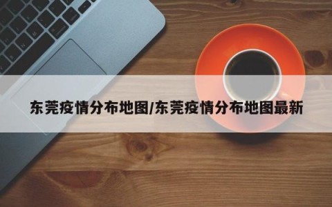 东莞疫情分布地图/东莞疫情分布地图最新