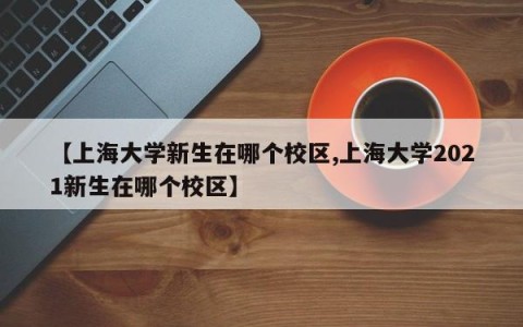 【上海大学新生在哪个校区,上海大学2021新生在哪个校区】