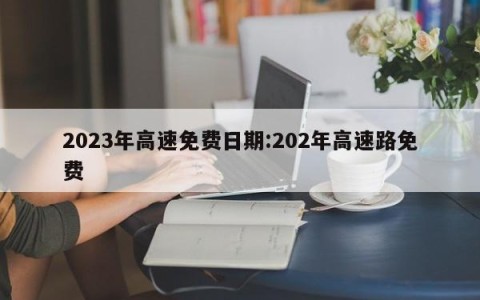 2023年高速免费日期:202年高速路免费