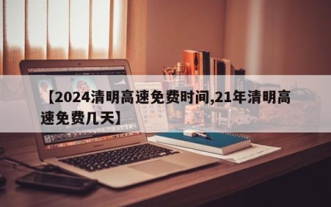 【2024清明高速免费时间,21年清明高速免费几天】