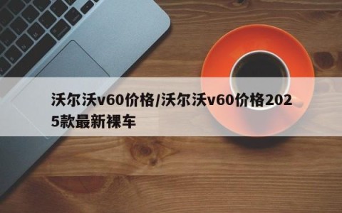 沃尔沃v60价格/沃尔沃v60价格2025款最新裸车
