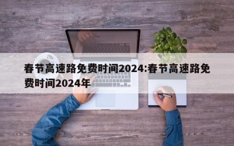 春节高速路免费时间2024:春节高速路免费时间2024年