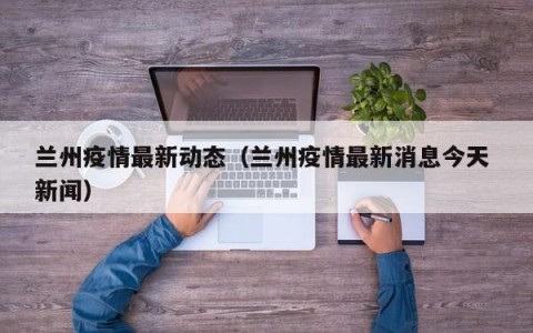 兰州疫情最新动态（兰州疫情最新消息今天 新闻）