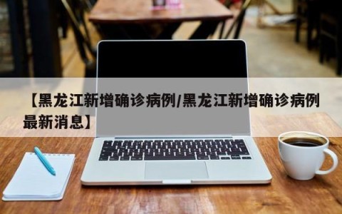 【黑龙江新增确诊病例/黑龙江新增确诊病例最新消息】