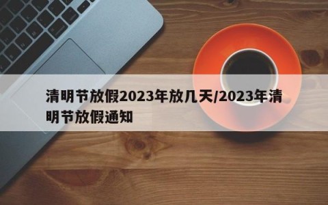 清明节放假2023年放几天/2023年清明节放假通知