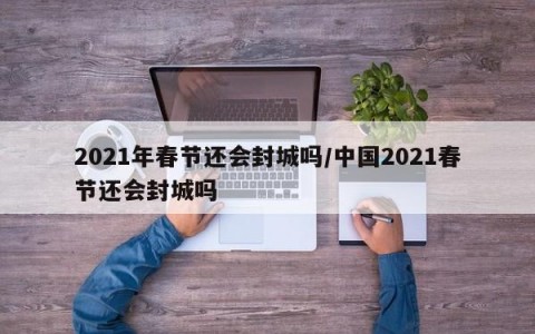 2021年春节还会封城吗/中国2021春节还会封城吗