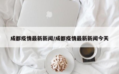 成都疫情最新新闻/成都疫情最新新闻今天