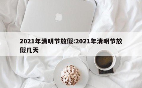 2021年清明节放假:2021年清明节放假几天