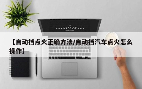 【自动挡点火正确方法/自动挡汽车点火怎么操作】