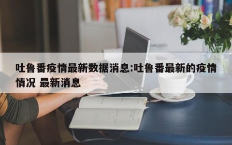吐鲁番疫情最新数据消息:吐鲁番最新的疫情情况 最新消息