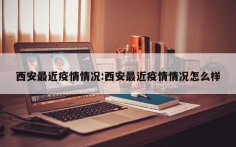 西安最近疫情情况:西安最近疫情情况怎么样