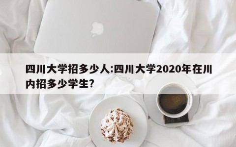四川大学招多少人:四川大学2020年在川内招多少学生?