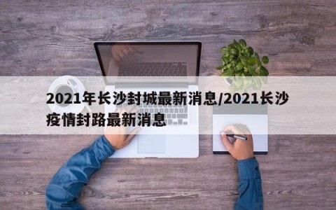 2021年长沙封城最新消息/2021长沙疫情封路最新消息