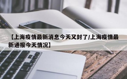 【上海疫情最新消息今天又封了/上海疫情最新通报今天情况】