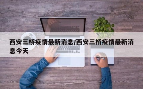 西安三桥疫情最新消息/西安三桥疫情最新消息今天
