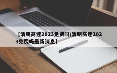 【清明高速2023免费吗/清明高速2023免费吗最新消息】