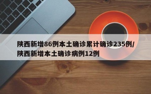 陕西新增86例本土确诊累计确诊235例/陕西新增本土确诊病例12例