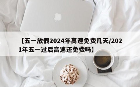【五一放假2024年高速免费几天/2021年五一过后高速还免费吗】