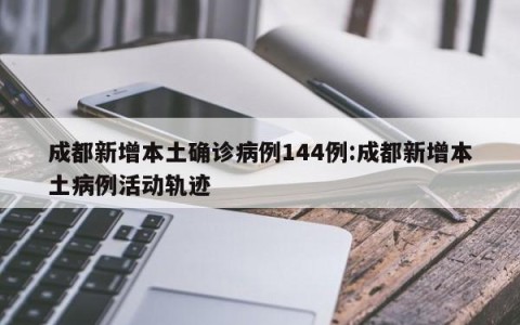 成都新增本土确诊病例144例:成都新增本土病例活动轨迹