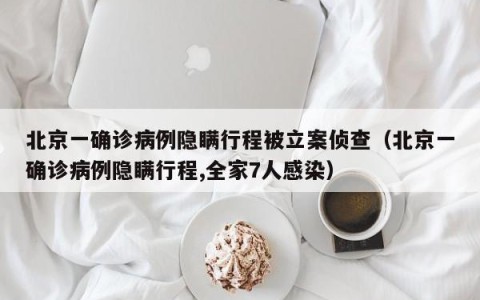北京一确诊病例隐瞒行程被立案侦查（北京一确诊病例隐瞒行程,全家7人感染）
