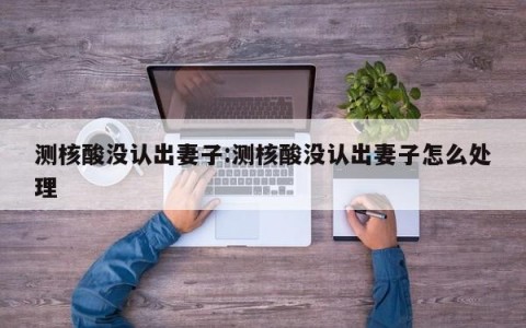 测核酸没认出妻子:测核酸没认出妻子怎么处理