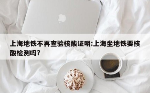 上海地铁不再查验核酸证明:上海坐地铁要核酸检测吗?