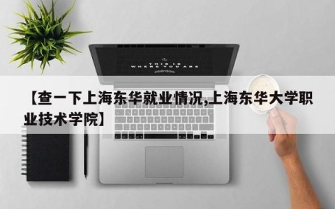 【查一下上海东华就业情况,上海东华大学职业技术学院】