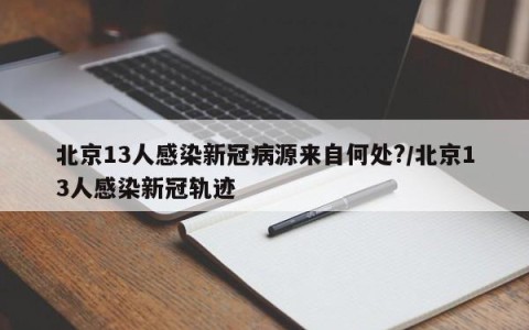 北京13人感染新冠病源来自何处?/北京13人感染新冠轨迹