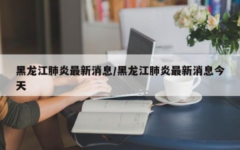 黑龙江肺炎最新消息/黑龙江肺炎最新消息今天