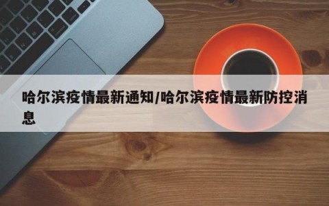 哈尔滨疫情最新通知/哈尔滨疫情最新防控消息