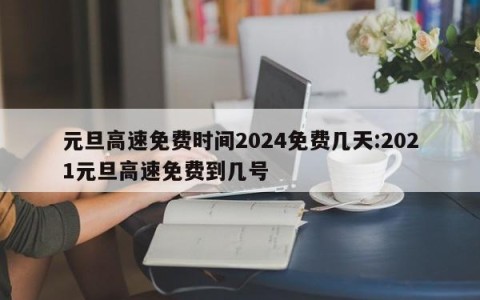 元旦高速免费时间2024免费几天:2021元旦高速免费到几号
