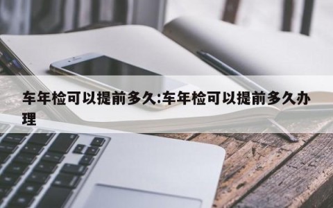 车年检可以提前多久:车年检可以提前多久办理