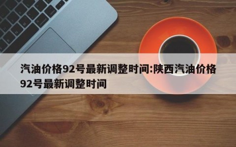 汽油价格92号最新调整时间:陕西汽油价格92号最新调整时间