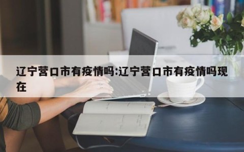 辽宁营口市有疫情吗:辽宁营口市有疫情吗现在
